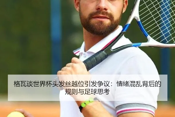 格瓦谈世界杯头发丝越位引发争议：情绪混乱背后的规则与足球思考